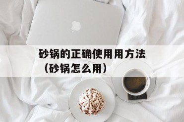 砂锅的正确使用用方法(砂锅怎么用)