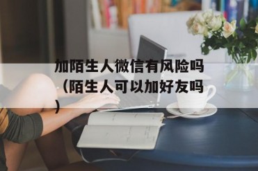 加陌生人微信有风险吗(陌生人可以加好友吗)