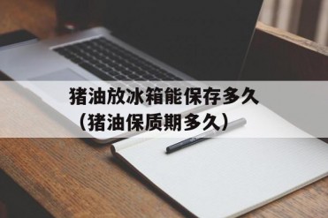 猪油放冰箱能保存多久(猪油保质期多久)