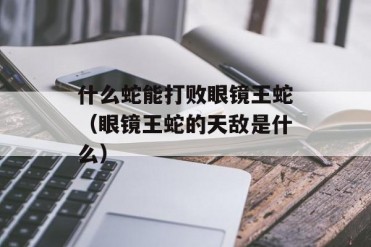 什么蛇能打败眼镜王蛇(眼镜王蛇的天敌是什么)