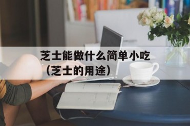芝士能做什么简单小吃(芝士的用途)