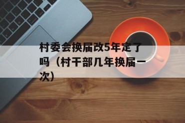 村委会换届改5年定了吗(村干部几年换届一次)