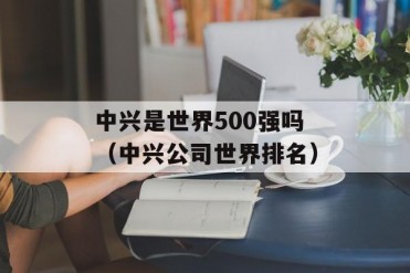 中兴是世界500强吗(中兴公司世界排名)