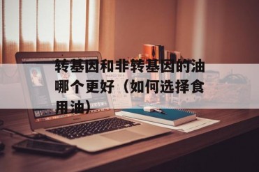 转基因和非转基因的油哪个更好(如何选择食用油)