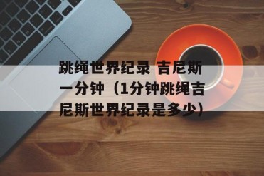 跳绳世界纪录 吉尼斯一分钟(1分钟跳绳吉尼斯世...