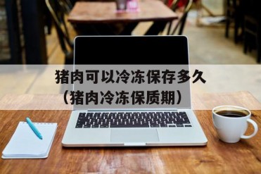 猪肉可以冷冻保存多久(猪肉冷冻保质期)