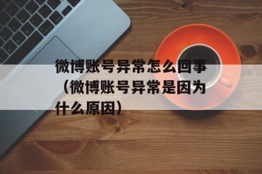 微博账号异常怎么回事(微博账号异常是因为什么...