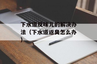 下水道反味儿的解决办法(下水道返臭怎么办)