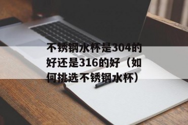 不锈钢水杯是304的好还是316的好(如何挑选不锈...