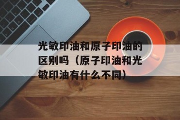 光敏印油和原子印油的区别吗(原子印油和光敏印...