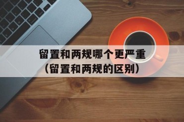 留置和两规哪个更严重(留置和两规的区别)