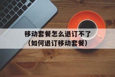 移动套餐怎么退订不了(如何退订移动套餐)