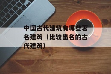 中国古代建筑有哪些著名建筑(比较出名的古代建筑)