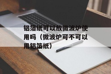 铝箔纸可以放微波炉使用吗(微波炉可不可以用铝...