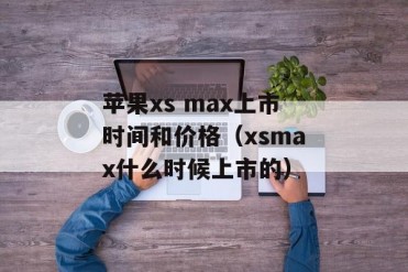 苹果xs max上市时间和价格(xsmax什么时候上市的)