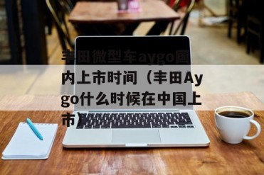 丰田微型车aygo国内上市时间(丰田Aygo什么时候...