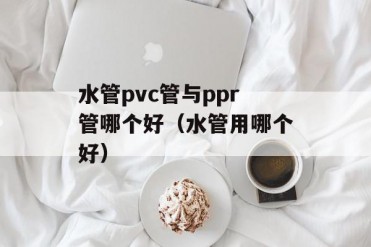水管pvc管与ppr管哪个好(水管用哪个好)
