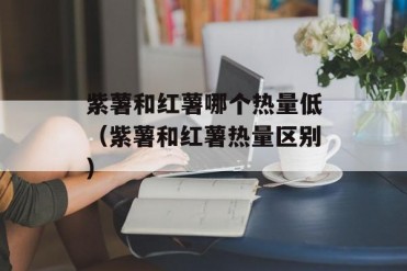 紫薯和红薯哪个热量低(紫薯和红薯热量区别)