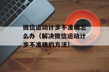 微信运动计步不准确怎么办(解决微信运动计步不...