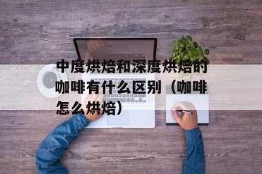 中度烘焙和深度烘焙的咖啡有什么区别(咖啡怎么...