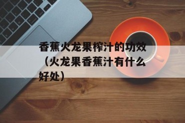 香蕉火龙果榨汁的功效(火龙果香蕉汁有什么好处)