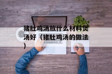 猪肚鸡汤放什么材料煲汤好(猪肚鸡汤的做法)