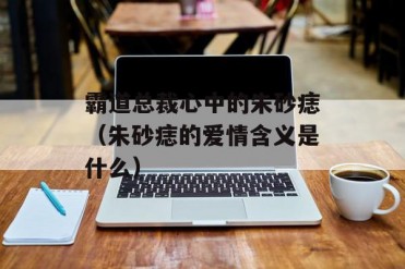 霸道总裁心中的朱砂痣(朱砂痣的爱情含义是什么)