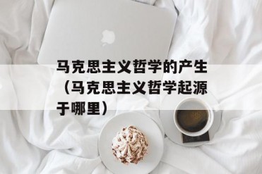 马克思主义哲学的产生(马克思主义哲学起源于哪里)