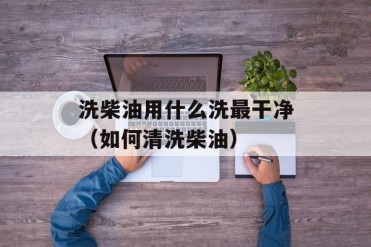 洗柴油用什么洗最干净(如何清洗柴油)