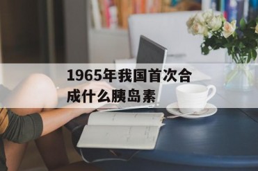 1965年我国首次合成什么胰岛素