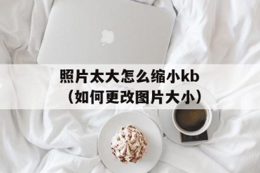 照片太大怎么缩小kb(如何更改图片大小)