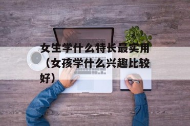 女生学什么特长最实用(女孩学什么兴趣比较好)