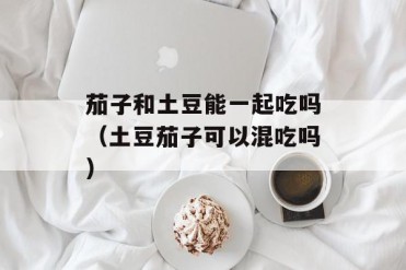 茄子和土豆能一起吃吗(土豆茄子可以混吃吗)