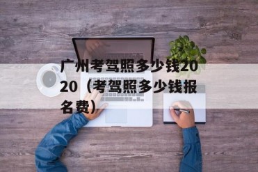 广州考驾照多少钱2020(考驾照多少钱报名费)