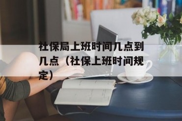社保局上班时间几点到几点(社保上班时间规定)