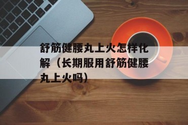 舒筋健腰丸上火怎样化解(长期服用舒筋健腰丸上...