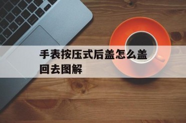 手表按压式后盖怎么盖回去图解