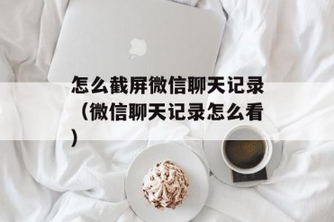 怎么截屏微信聊天记录(微信聊天记录怎么看)