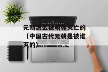 元朝怎么被明朝灭亡的(中国古代元朝是被谁灭的)