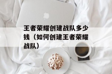 王者荣耀创建战队多少钱(如何创建王者荣耀战队)