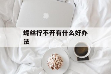 螺丝拧不开有什么好办法