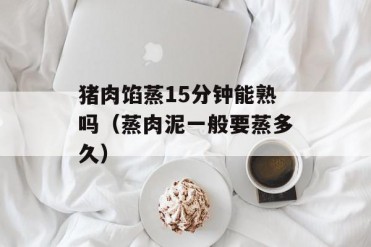 猪肉馅蒸15分钟能熟吗(蒸肉泥一般要蒸多久)