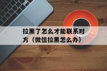 拉黑了怎么才能联系对方(微信拉黑怎么办)