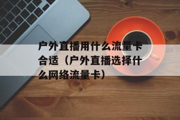 户外直播用什么流量卡合适(户外直播选择什么网...