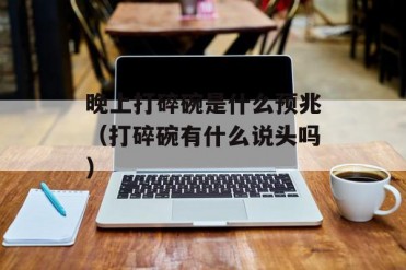 晚上打碎碗是什么预兆(打碎碗有什么说头吗)