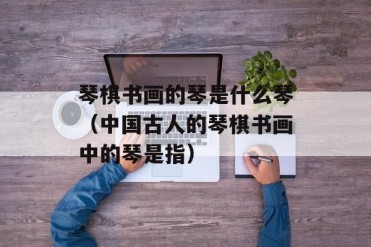 琴棋书画的琴是什么琴(中国古人的琴棋书画中的...