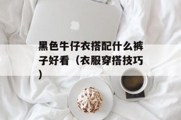 黑色牛仔衣搭配什么裤子好看(衣服穿搭技巧)