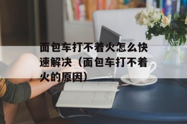 面包车打不着火怎么快速解决(面包车打不着火的...