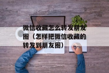 微信收藏怎么转发朋友圈(怎样把微信收藏的转发...