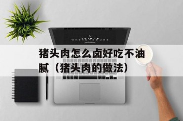 猪头肉怎么卤好吃不油腻(猪头肉的做法)